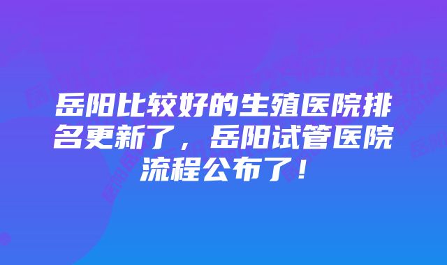 岳阳比较好的生殖医院排名更新了，岳阳试管医院流程公布了！