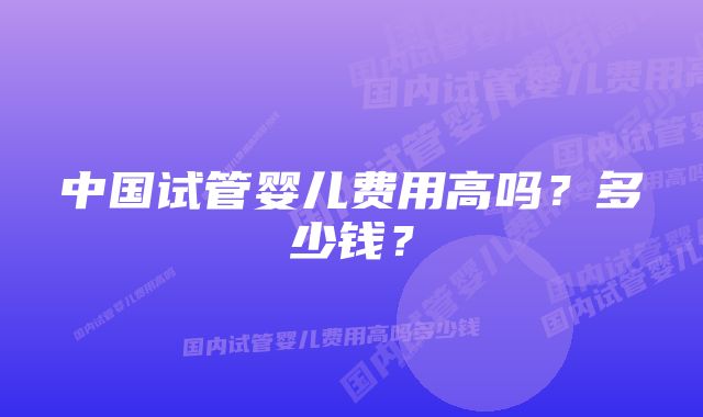 中国试管婴儿费用高吗？多少钱？