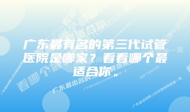 广东最有名的第三代试管医院是哪家？看看哪个最适合你。