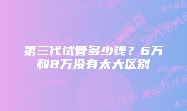 第三代试管多少钱？6万和8万没有太大区别