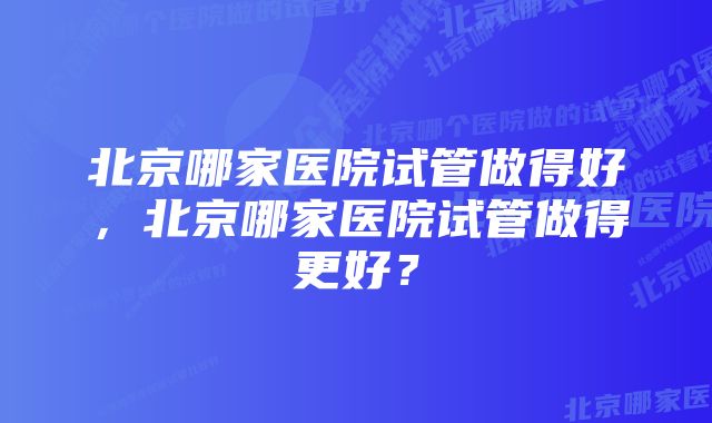 北京哪家医院试管做得好，北京哪家医院试管做得更好？