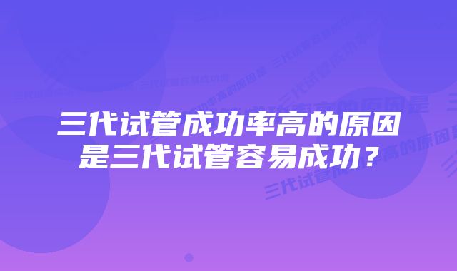 三代试管成功率高的原因是三代试管容易成功？