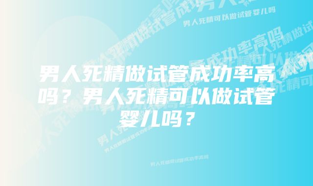 男人死精做试管成功率高吗？男人死精可以做试管婴儿吗？