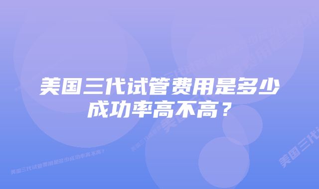 美国三代试管费用是多少成功率高不高？