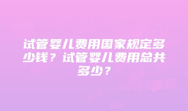 试管婴儿费用国家规定多少钱？试管婴儿费用总共多少？