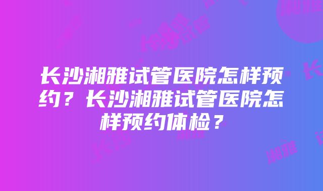 长沙湘雅试管医院怎样预约？长沙湘雅试管医院怎样预约体检？