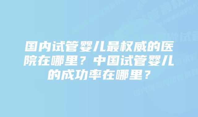 国内试管婴儿最权威的医院在哪里？中国试管婴儿的成功率在哪里？