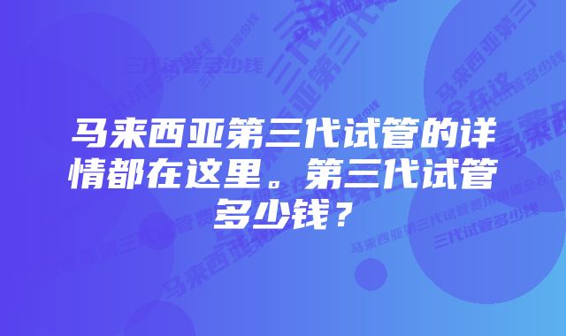 马来西亚第三代试管的详情都在这里。第三代试管多少钱？