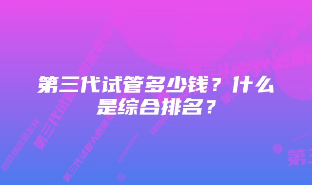 第三代试管多少钱？什么是综合排名？