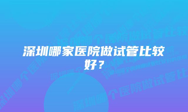 深圳哪家医院做试管比较好？