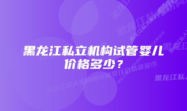 黑龙江私立机构试管婴儿价格多少？