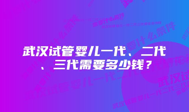 武汉试管婴儿一代、二代、三代需要多少钱？