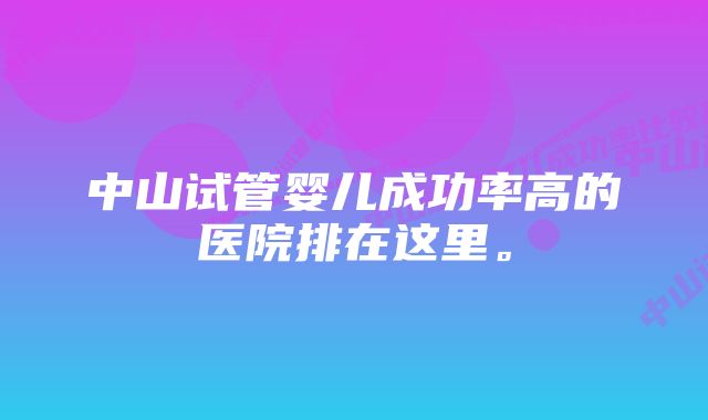 中山试管婴儿成功率高的医院排在这里。