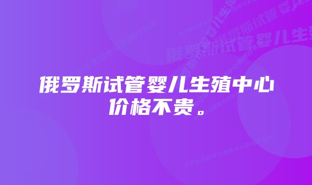 俄罗斯试管婴儿生殖中心价格不贵。