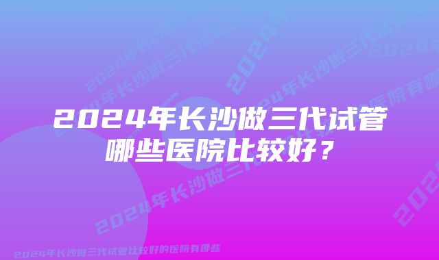 2024年长沙做三代试管哪些医院比较好？