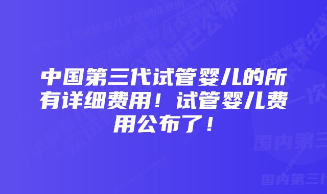 中国第三代试管婴儿的所有详细费用！试管婴儿费用公布了！