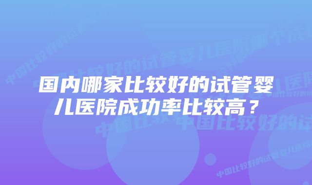 国内哪家比较好的试管婴儿医院成功率比较高？