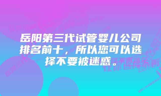 岳阳第三代试管婴儿公司排名前十，所以您可以选择不要被迷惑。