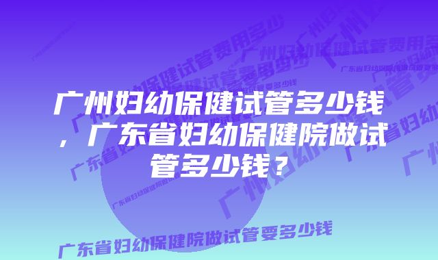 广州妇幼保健试管多少钱，广东省妇幼保健院做试管多少钱？