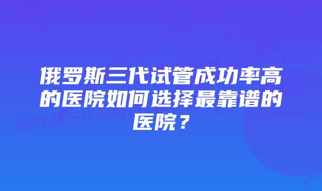 俄罗斯三代试管成功率高的医院如何选择最靠谱的医院？