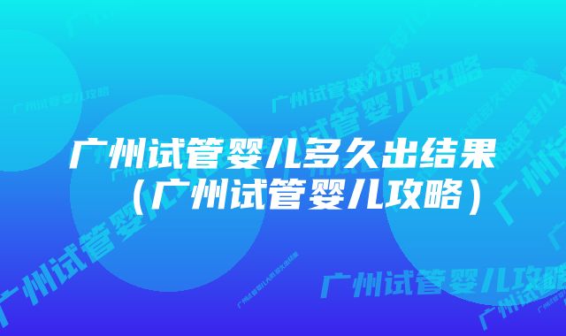 广州试管婴儿多久出结果（广州试管婴儿攻略）