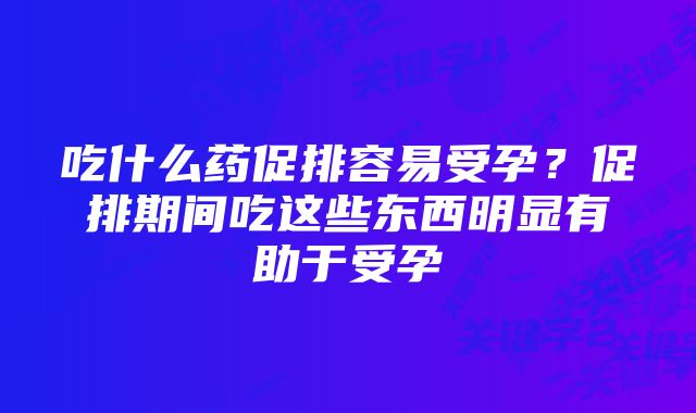 吃什么药促排容易受孕？促排期间吃这些东西明显有助于受孕