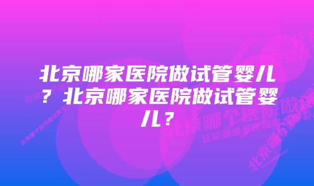 北京哪家医院做试管婴儿？北京哪家医院做试管婴儿？