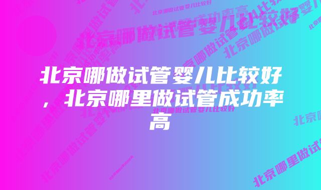 北京哪做试管婴儿比较好，北京哪里做试管成功率高