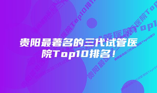 贵阳最著名的三代试管医院Top10排名！