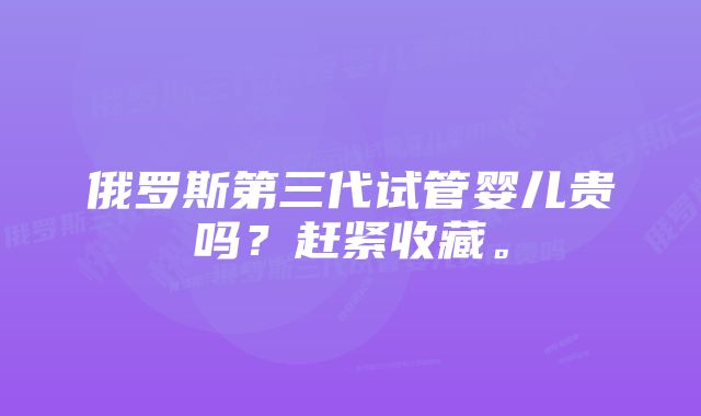 俄罗斯第三代试管婴儿贵吗？赶紧收藏。