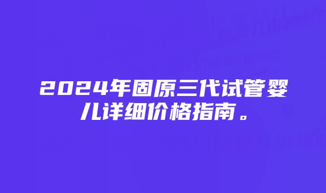 2024年固原三代试管婴儿详细价格指南。