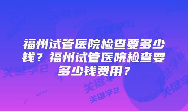 福州试管医院检查要多少钱？福州试管医院检查要多少钱费用？