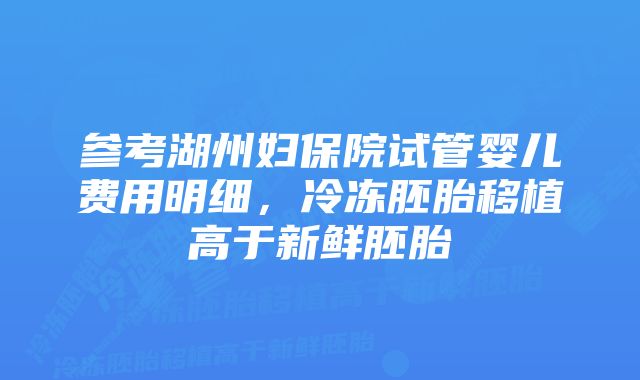 参考湖州妇保院试管婴儿费用明细，冷冻胚胎移植高于新鲜胚胎