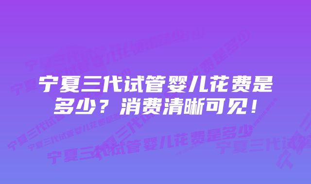 宁夏三代试管婴儿花费是多少？消费清晰可见！