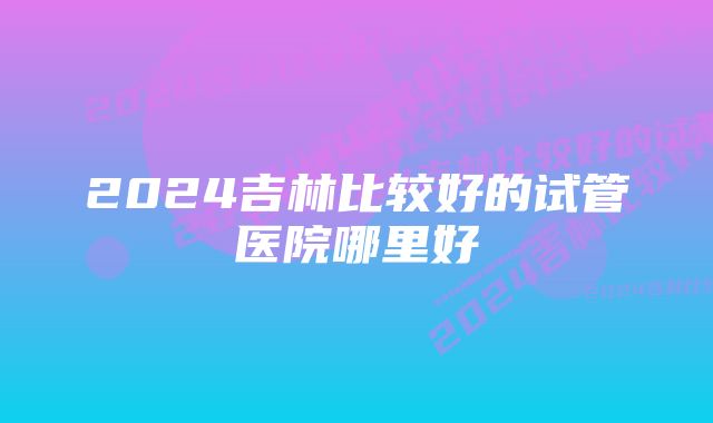 2024吉林比较好的试管医院哪里好