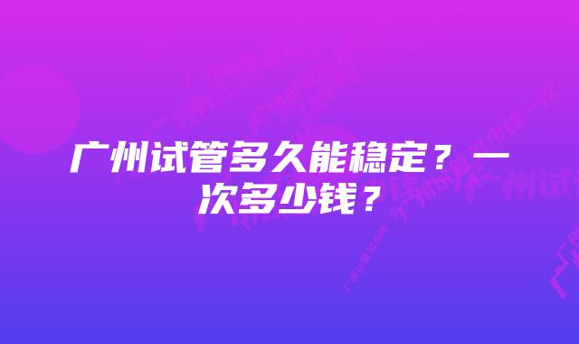 广州试管多久能稳定？一次多少钱？