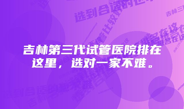 吉林第三代试管医院排在这里，选对一家不难。