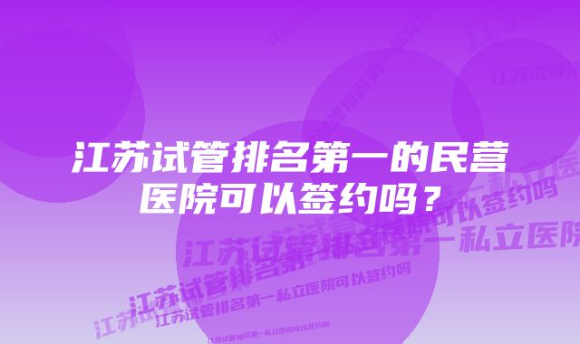 江苏试管排名第一的民营医院可以签约吗？