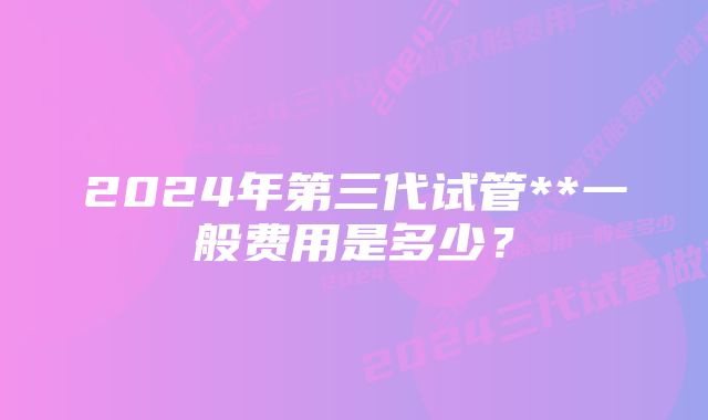 2024年第三代试管**一般费用是多少？