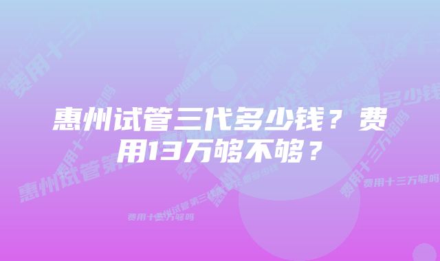 惠州试管三代多少钱？费用13万够不够？