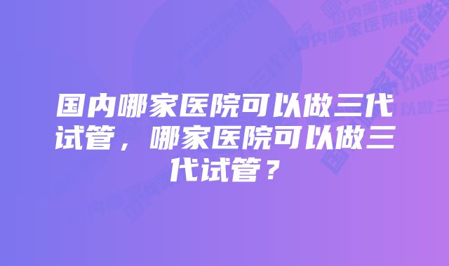 国内哪家医院可以做三代试管，哪家医院可以做三代试管？