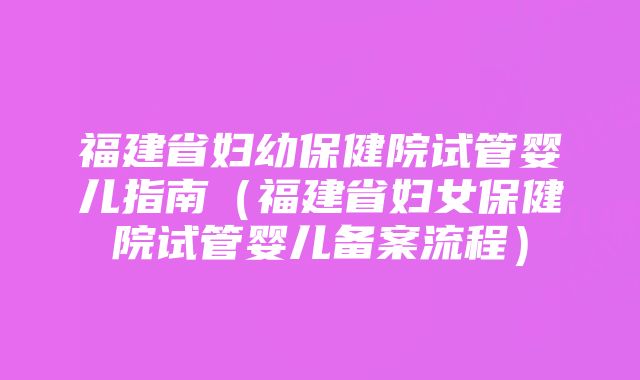 福建省妇幼保健院试管婴儿指南（福建省妇女保健院试管婴儿备案流程）