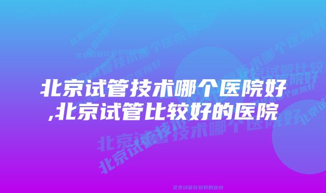 北京试管技术哪个医院好,北京试管比较好的医院