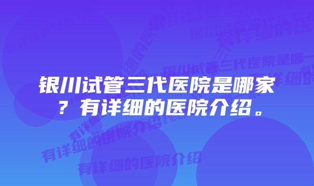 银川试管三代医院是哪家？有详细的医院介绍。