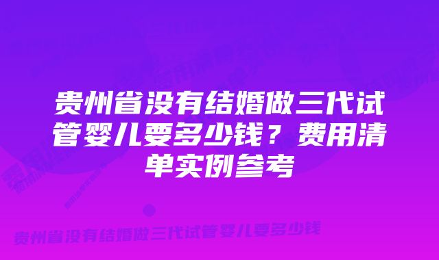 贵州省没有结婚做三代试管婴儿要多少钱？费用清单实例参考