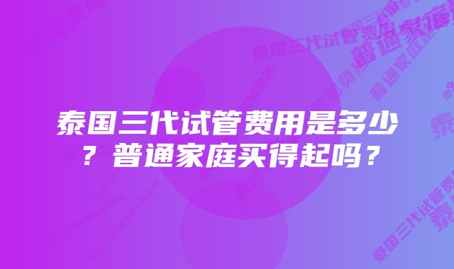 泰国三代试管费用是多少？普通家庭买得起吗？