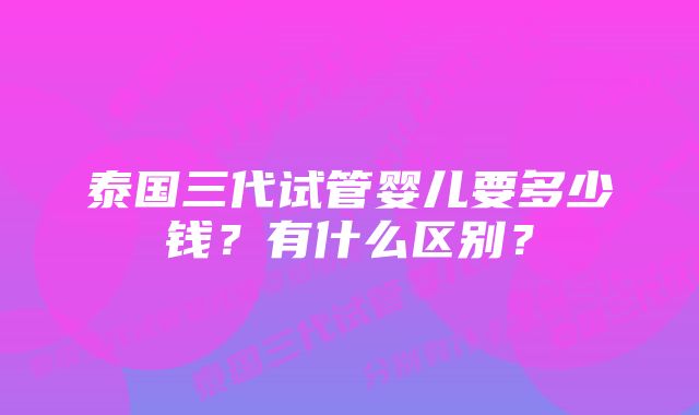 泰国三代试管婴儿要多少钱？有什么区别？