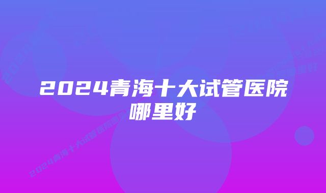 2024青海十大试管医院哪里好