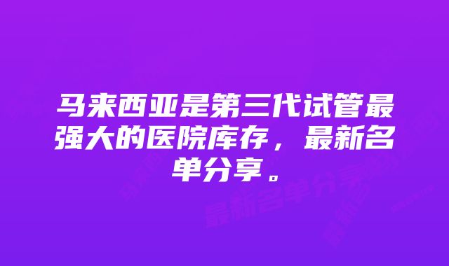 马来西亚是第三代试管最强大的医院库存，最新名单分享。