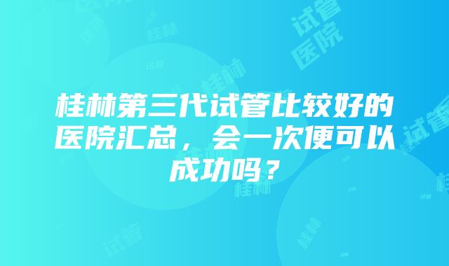 桂林第三代试管比较好的医院汇总，会一次便可以成功吗？